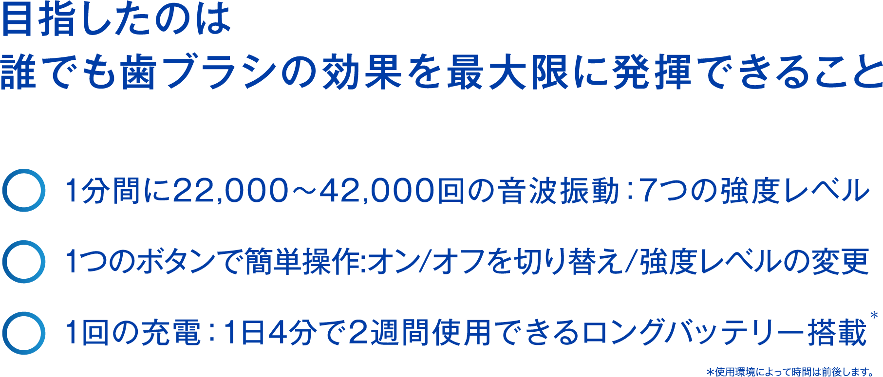 the perfect clean | 歯ブラシの理想を追求したやわらかさと弾力性。至福の磨き心地をお届けします。・1分間に22,000?42,000回の音波振動：7つの強度レベル　・1つのボタンで簡単操作:オン/オフを切り替え/強度レベルの変更　・1回の充電：1日2回で１週間使用できるロングバッテリー搭載