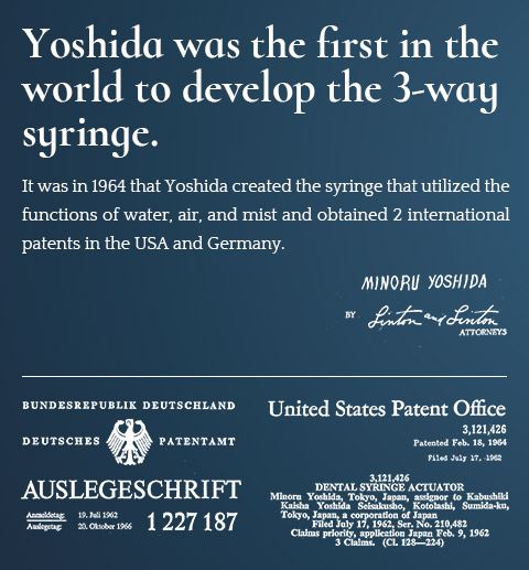 Yoshida was the first in the world to develop the 3-way syringe. It was in 1964 that Yoshida created the syringe that utilized the functions of water, air, and mist and obtained 2 international patents in the USA and Germany.