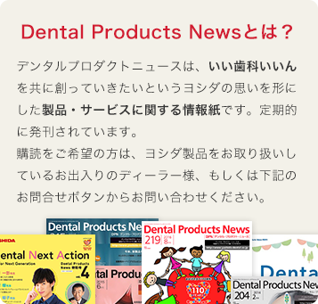 DPN（Dental Products News)とは?デンタルプロダクトニュースは、いい歯科いいんを共に創っていきたいというヨシダの思いを形にした製品・サービスに関する情報紙です。定期的に発刊されています。購読をご希望の方は、ヨシダ製品をお取り扱いしているお出入りのディーラー様にお問い合わせください。もしくは下記のお問合せボタンからもご連絡頂けます。
