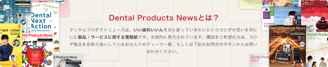 DPN（Dental Products News)とは?デンタルプロダクトニュースは、いい歯科いいんを共に創っていきたいというヨシダの思いを形にした製品・サービスに関する情報紙です。定期的に発刊されています。購読をご希望の方は、ヨシダ製品をお取り扱いしているお出入りのディーラー様にお問い合わせください。もしくは下記のお問合せボタンからもご連絡頂けます。