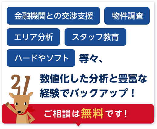 金融機関との交渉、物件調査、エリア分析、スタッフ教育、ハードやソフト等々、数値化した分析と豊富な経験でバックアップ!ご相談は無料です