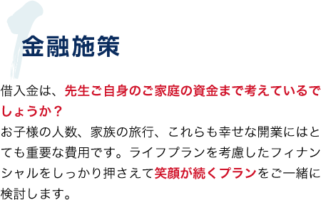 1.金融政策 借入金は、先生ご自身のご家庭の資金まで考えているでしょうか? お子様の人数、家族の旅行、これらの幸せな開業にはとても重要な費用です。ライフプランを考慮したフィナンシャルをしっかり押さえて笑顔が続くプランをご一緒に検討します。