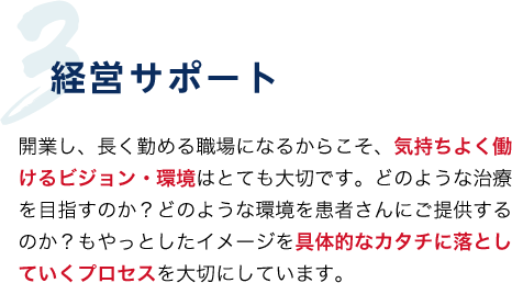 3.経営サポート 開業し、長く住める職場になるからこそ、気持ちよく働けるビジョン・環境はとても大切です。どのような治療を目指すのか?どのような環境を患者さんにご提供するのか?もやっとしたイメージを具体的なカタチに落としていくプロセスを大切にしています。