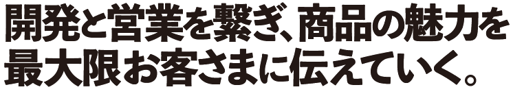開発と営業を繋ぎ、商品の魅力を 最大限お客さまに伝えていく。