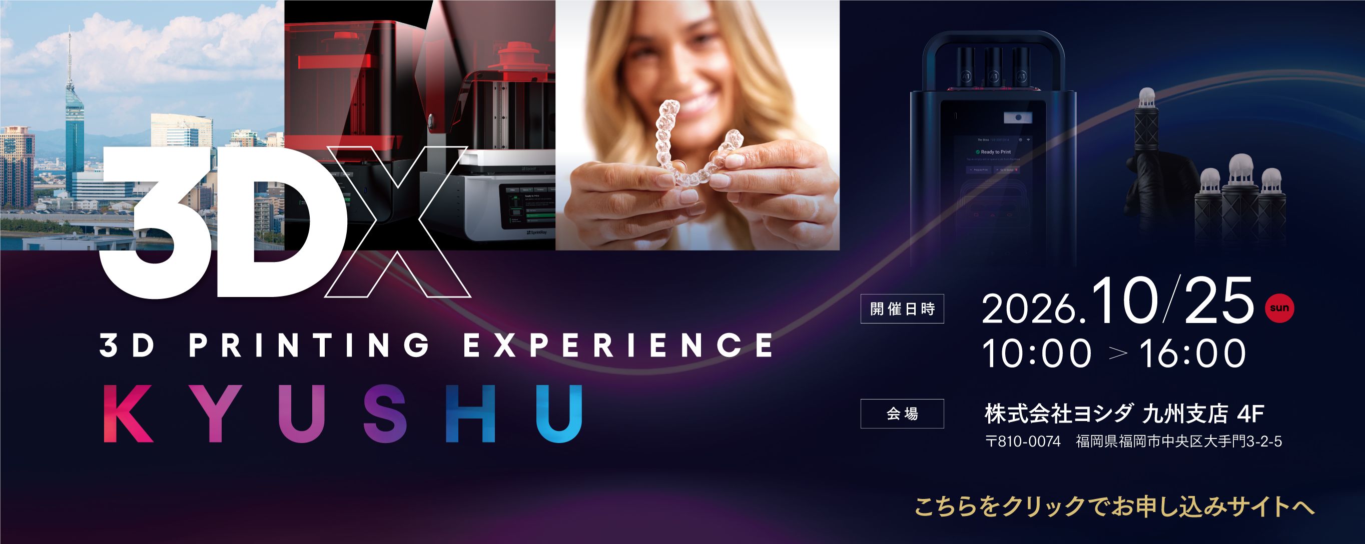 3DX in KYUSHU■歯科医療の進化を支える3Dプリンター -幅広い臨床応用と実践的アプローチ- 講師：吉田 茂治 先生■SprintRay MIDASが変える1Day Treatment の新解釈 -プリンティング・ミリングの適材適所-講師：植田 愛彦 先生■SprintRay Pro２は全部床義歯治療に応用できるのか？講師：前畑 香 先生■SprintRay MIDASが切り拓く院内補綴の新標準講師：小池 軍平 先生2026年10月25日(日)　10:00-16:00