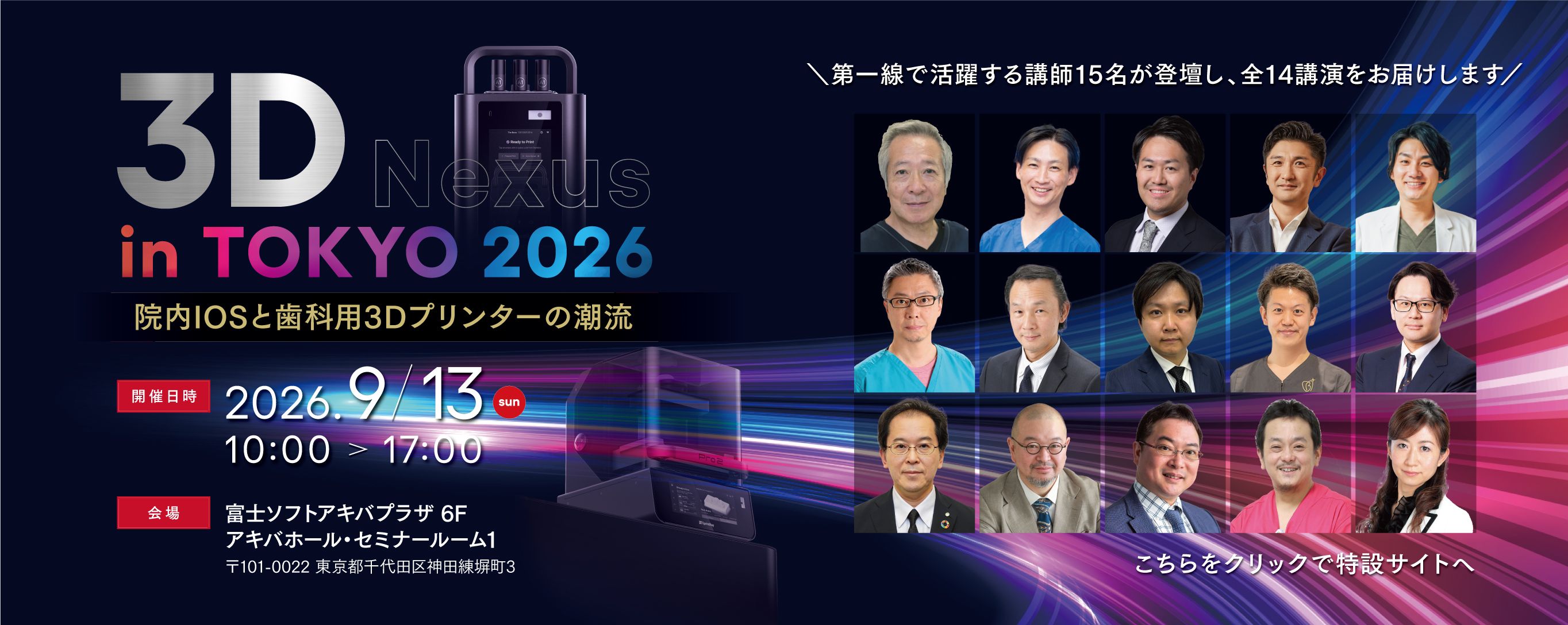 3D nexus in Tokyo　院内IOSと歯科用3Dプリンターの潮流 2026年09月13日(日)　10:00-17:00 第一線で活躍する歯科医師·歯科技工士·大学教授による講師15名が登壇し、全14講演をお届けします。様々なIOSによる光学印象からSprintRayによるプリンティングまで、実際の臨床現場でどのように活用され、成果を上げているのか。作業効率化·チェアタイム短縮·収益向上といった幅広いテーマを、多彩な視点からご紹介します。