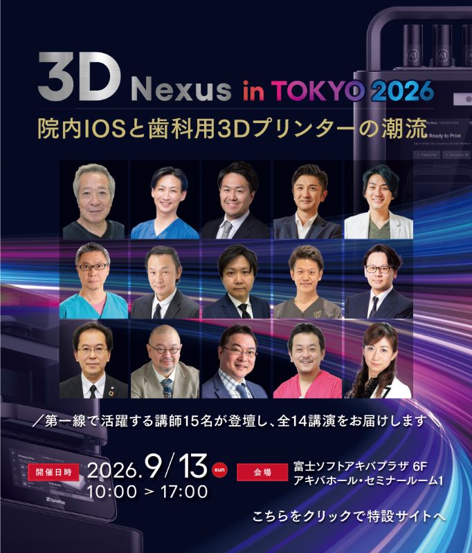 3D nexus in Tokyo　院内IOSと歯科用3Dプリンターの潮流 2026年09月13日(日)　10:00-17:00 第一線で活躍する歯科医師·歯科技工士·大学教授による講師15名が登壇し、全14講演をお届けします。様々なIOSによる光学印象からSprintRayによるプリンティングまで、実際の臨床現場でどのように活用され、成果を上げているのか。作業効率化·チェアタイム短縮·収益向上といった幅広いテーマを、多彩な視点からご紹介します。