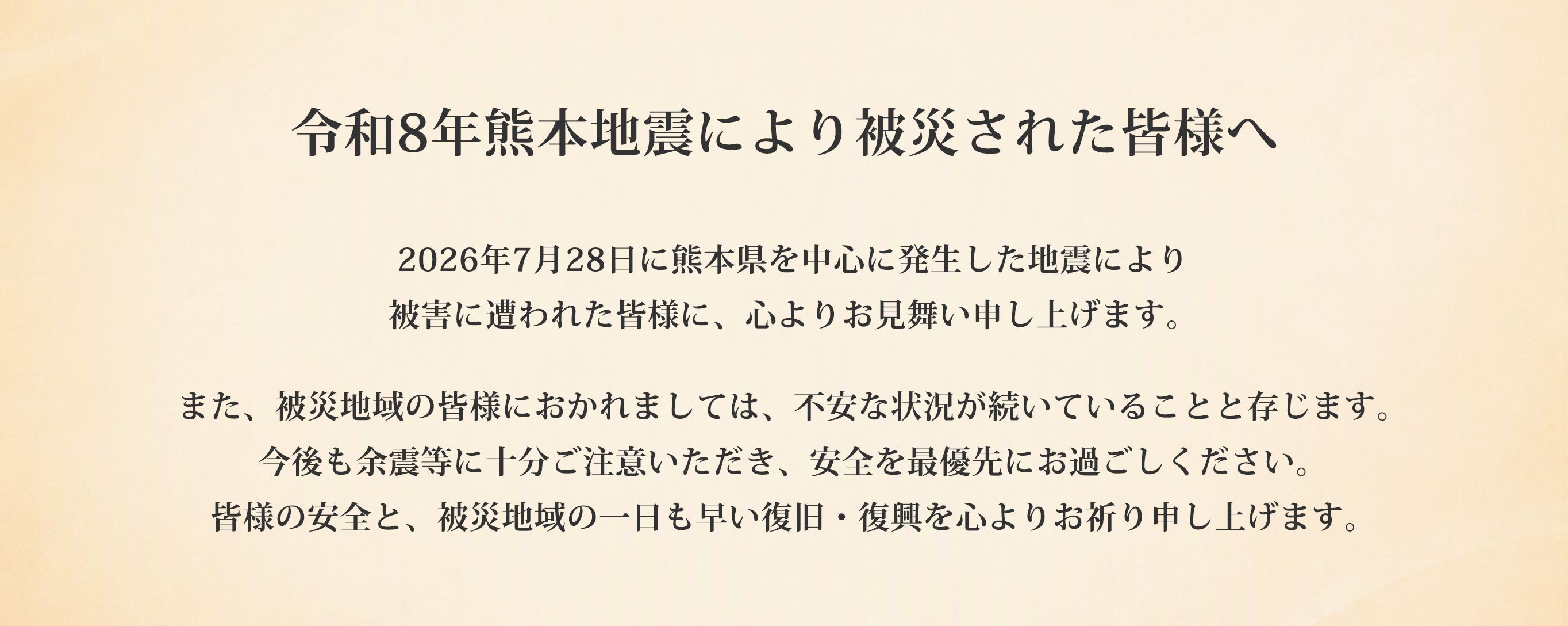 令和8年熊本地震により被災された皆様へ 2026年7月28日に熊本県を中心に発生した地震により被害に遭われた皆様に、心よりお見舞い申し上げます。また、被災地域の皆様におかれましては、不安な状況が続いていることと存じます。今後も余震等に十分ご注意いただき、安全を最優先にお過ごしください。皆様の安全と、被災地域の一日も早い復旧・復興を心よりお祈り申し上げます。