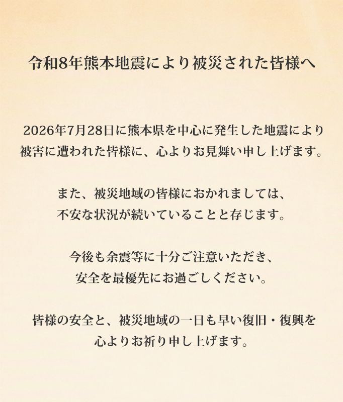 令和8年熊本地震により被災された皆様へ 2026年7月28日に熊本県を中心に発生した地震により被害に遭われた皆様に、心よりお見舞い申し上げます。また、被災地域の皆様におかれましては、不安な状況が続いていることと存じます。今後も余震等に十分ご注意いただき、安全を最優先にお過ごしください。皆様の安全と、被災地域の一日も早い復旧・復興を心よりお祈り申し上げます。